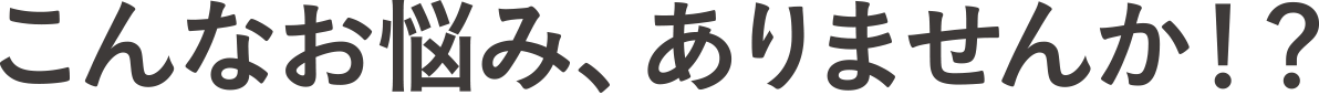 こんな悩み、ありませんか!?